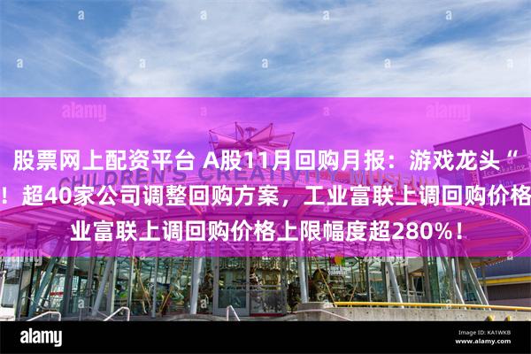 股票网上配资平台 A股11月回购月报：游戏龙头“闪电”回购10亿元！超40家公司调整回购方案，工业富联上调回购价格上限幅度超280%！