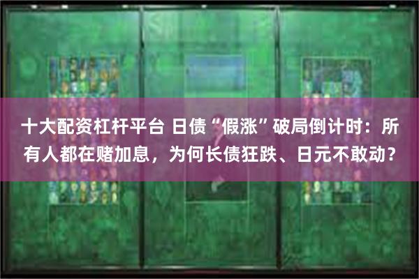 十大配资杠杆平台 日债“假涨”破局倒计时：所有人都在赌加息，为何长债狂跌、日元不敢动？