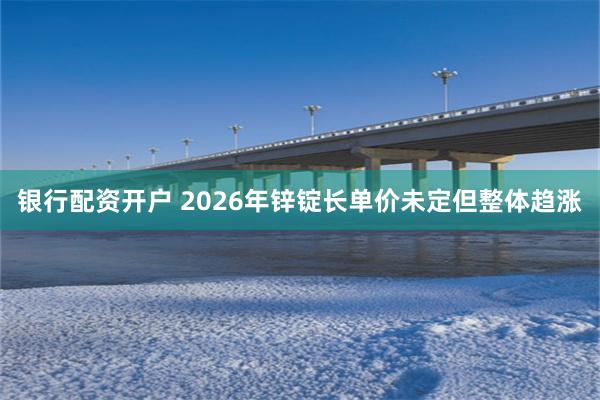 银行配资开户 2026年锌锭长单价未定但整体趋涨
