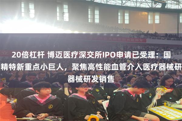 20倍杠杆 博迈医疗深交所IPO申请已受理：国家级专精特新重点小巨人，聚焦高性能血管介入医疗器械研发销售