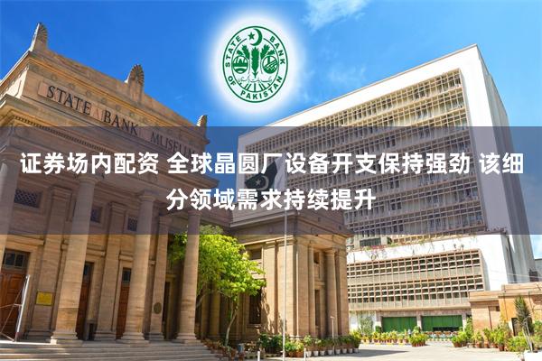 证券场内配资 全球晶圆厂设备开支保持强劲 该细分领域需求持续提升