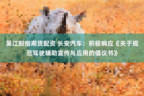 吴江股指期货配资 长安汽车：积极响应《关于规范驾驶辅助宣传与应用的倡议书》